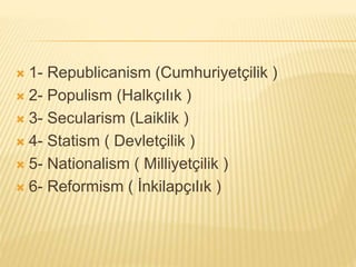  1- Republicanism (Cumhuriyetçilik )
 2- Populism (Halkçılık )
 3- Secularism (Laiklik )
 4- Statism ( Devletçilik )
 5- Nationalism ( Milliyetçilik )
 6- Reformism ( İnkilapçılık )
 