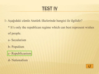 TEST IV
1- Aşağıdaki cümle Atatürk ilkelerinde hangisi ile ilgilidir?
* It’s only the republican regime which can best represent wishes
of people.
a- Secularism
b- Populism
c- Republicanism
d- Nationalism
 