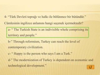 4- “Türk Devleti toprağı ve halkı ile bölünmez bir bütündür.”
Cümlesinin ingilizce anlamını hangi seçenek içermektedir?
a- “ The Turkish State is an indivisible whole comprising its
territory and people.”
b-” Through reformism, Turkey can reach the level of
contemporary civilization.
c- “ Happy is the person who says I am a Turk.”
d-” The modernization of Turkey is dependent on ecenomic and
technological development.”
 