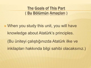 The Goals of This Part
( Bu Bölümün Amaçları )
 When you study this unit, you will have
knowledge about Atatürk’s principles.
(Bu üniteyi çalıştığınızda Atatürk ilke ve
inkilapları hakkında bilgi sahibi olacaksınız.)
 