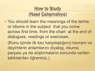 How to Study
(Nasıl Çalışmalıyız)
 You should learn the meanings of the terms
or idioms in the subject that you come
across first time, from the chart at the end of
dialogues, readings or exercises.
(Konu içinde ilk kez karşılaştığınız kavram ve
deyimlerin anlamlarını diyalog, okuma
parçası ya da alıştırmaların sonunda verilen
tablolardan öğreniniz.)
 