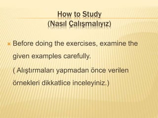  Before doing the exercises, examine the
given examples carefully.
( Alıştırmaları yapmadan önce verilen
örnekleri dikkatlice inceleyiniz.)
How to Study
(Nasıl Çalışmalıyız)
 