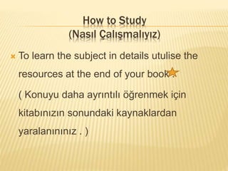  To learn the subject in details utulise the
resources at the end of your book .
( Konuyu daha ayrıntılı öğrenmek için
kitabınızın sonundaki kaynaklardan
yaralanınınız . )
How to Study
(Nasıl Çalışmalıyız)
 