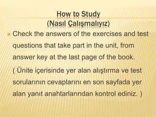  Check the answers of the exercises and test
questions that take part in the unit, from
answer key at the last page of the book.
( Ünite içerisinde yer alan alıştırma ve test
sorularının cevaplarını en son sayfada yer
alan yanıt anahtarlarından kontrol ediniz. )
How to Study
(Nasıl Çalışmalıyız)
 