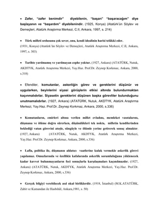• Zafer, “zafer benimdir” diyebilenin, “başarı” “başaracağım” diye
başlayanın ve “başardım” diyebilenindir. (1925, Konya) (Atatürk’ün Söylev ve
Demeçleri, Atatürk Araştırma Merkezi, C.II, Ankara, 1997, s. 214)
• Türk milleti ordusunu çok sever, onu, kendi idealinin harisi telâkki eder.
(1931, Konya) (Atatürk’ün Söylev ve Demeçleri, Atatürk Araştırma Merkezi, C.II, Ankara,
1997, s. 303)
• Tarihte yarılmamış ve yarılmayan cephe yoktur. (1927, Ankara) (ATATÜRK, Nutuk,
AKDTYK, Atatürk Araştırma Merkezi, Yay.Haz. Prof.Dr. Zeynep Korkmaz, Ankara, 2000,
s.318)
• Efendiler, komutanlar, askerliğin görev ve gereklerini düşünür ve
uygularken, beyinlerini siyasi görüşlerin etkisi altında bulundurmaktan
kaçınmalıdırlar. Siyasetin gereklerini düşünen başka görevliler bulunduğunu
unutmamalıdırlar. (1927, Ankara) (ATATÜRK, Nutuk, AKDTYK, Atatürk Araştırma
Merkezi, Yay.Haz. Prof.Dr. Zeynep Korkmaz, Ankara, 2000, s.336)
• Komutanların, emirleri altına verilen millet evladını, memleket vasıtalarını,
düşmana ve ölüme doğru sürerken, düşündükleri tek nokta, milletin kendilerinden
beklediği vatan görevini ateşle, süngüyle ve ölümle yerine getirerek sonuç almaktır.
(1927, Ankara) (ATATÜRK, Nutuk, AKDTYK, Atatürk Araştırma Merkezi,
Yay.Haz. Prof.Dr. Zeynep Korkmaz, Ankara, 2000, s.336)
• Lafla, politika ile, düşmanın aldatıcı vaatlerine kulak vermekle askerlik görevi
yapılamaz. Omuzlarında ve özellikle kafalarında askerlik sorumluluğunu yüklenecek
kadar kuvvet bulunmayanların feci sonuçlarla karşılaşmaları kaçınılmazdır. (1927,
Ankara) (ATATÜRK, Nutuk, AKDTYK, Atatürk Araştırma Merkezi, Yay.Haz. Prof.Dr.
Zeynep Korkmaz, Ankara, 2000, s.336)
• Gerçek bilgiyi verebilecek asıl okul birliklerdir. (1918, İstanbul) (M.K.ATATÜRK,
Zabit ve Kumandan ile Hasbıhâl, Ankara,1981, s. 50)
 