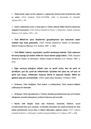 • Muharebede yağan mermi yağmuru o yağmurdan ürkmeyenleri ürkenlerden daha
az ıslatır. (1918, İstanbul) (M.K.ATATÜRK, Zabit ve Kumandan ile Hasbıhâl,
Ankara,1981, s. 50)
• Zaferi, milletimizin azim ve iman gücü ve Türkiye Büyük Millet Meclisi ordularının
süngüleri kazanmıştır. (1922, Bursa) (Atatürk’ün Söylev ve Demeçleri, Atatürk Araştırma
Merkezi, C.II, Ankara, 1997, s. 45)
• Türk Milleti’nin yüce ideallerinin gerçekleşmesi için kahraman asker
evlatları hep önde gidecektir. (1931, Konya) (Atatürk’ün Söylev ve Demeçleri,
Atatürk Araştırma Merkezi, C.II, Ankara, 1997, s. 302)
• Türk Milleti, hakkını, haysiyetini, şerefini tanıtmaya kadirdir. Türk vatanının
bir karış toprağı için bütün millet bir vücut olarak ayağa kalkar. (1924, Kayseri)
(Atatürk’ün Söylev ve Demeçleri, Atatürk Araştırma Merkezi, C.II, Ankara, 1997, s.
212)
• Eğer mensup olduğum milletin şanı ve şerefi varsa, ben de şanlı ve
şerefliyim...şan da, şeref de milletimindir. İçinizden biri çıkar da, sırf şan ve
şeref için koşar, milletinden koparsa biliniz ki başınıza beladır. Millet bu
gibilere asla izin vermemelidir. (1923, Uşak) (Ulus Gazetesi, 10 Kasım 1939)
• Ordumuz, Türk birliğinin, Türk kudret ve kabiliyetinin, Türk vatanseverliğinin
çelikleşmiş bir ifadesidir.
• Ordumuz; Türk topraklarının ve Türkiye idealini gerçekleştirmek için sarf etmekte
olduğumuz sistemli çalışmaların yenilmesi imkansız güvencesidir.
• Büyük milli disiplin okulu olan Ordunun; ekonomik, kültürel, sosyal
savaşlarımızda bize aynı zamanda en lüzumlu elemanları da yetiştiren büyük bir okul
haline getirilmesine, ayrıca itina ve dikkat edileceğine, şüphem yoktur. (1937, Ankara)
(Atatürk’ün Söylev ve Demeçleri, Atatürk Araştırma Merkezi, C.I, Ankara, 1997, s. 420)
 