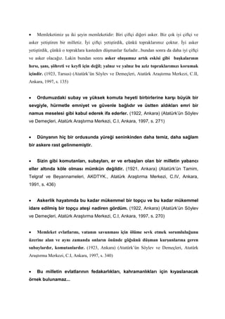 • Memleketimiz şu iki şeyin memleketidir: Biri çiftçi diğeri asker. Biz çok iyi çiftçi ve
asker yetiştiren bir milletiz. İyi çiftçi yetiştirdik, çünkü topraklarımız çoktur. İyi asker
yetiştirdik, çünkü o topraklara kasteden düşmanlar fazladır...bundan sonra da daha iyi çiftçi
ve asker olacağız. Lakin bundan sonra asker oluşumuz artık eskisi gibi başkalarının
hırsı, şanı, şöhreti ve keyfi için değil; yalnız ve yalnız bu aziz topraklarımızı korumak
içindir. (1923, Tarsus) (Atatürk’ün Söylev ve Demeçleri, Atatürk Araştırma Merkezi, C.II,
Ankara, 1997, s. 135)
• Ordumuzdaki subay ve yüksek komuta heyeti birbirlerine karşı büyük bir
sevgiyle, hürmetle emniyet ve güvenle bağlıdır ve üstten aldıkları emri bir
namus meselesi gibi kabul ederek ifa ederler. (1922, Ankara) (Atatürk’ün Söylev
ve Demeçleri, Atatürk Araştırma Merkezi, C.I, Ankara, 1997, s. 271)
• Dünyanın hiç bir ordusunda yüreği seninkinden daha temiz, daha sağlam
bir askere rast gelinmemiştir.
• Sizin gibi komutanları, subayları, er ve erbaşları olan bir milletin yabancı
eller altında köle olması mümkün değildir. (1921, Ankara) (Atatürk’ün Tamim,
Telgraf ve Beyannameleri, AKDTYK., Atatürk Araştırma Merkezi, C.IV, Ankara,
1991, s. 436)
• Askerlik hayatımda bu kadar mükemmel bir topçu ve bu kadar mükemmel
idare edilmiş bir topçu ateşi nadiren gördüm. (1922, Ankara) (Atatürk’ün Söylev
ve Demeçleri, Atatürk Araştırma Merkezi, C.I, Ankara, 1997, s. 270)
• Memleket evlatlarını, vatanın savunması için ölüme sevk etmek sorumluluğunu
üzerine alan ve aynı zamanda onların önünde göğsünü düşman kurşunlarına geren
subaylardır, komutanlardır. (1923, Ankara) (Atatürk’ün Söylev ve Demeçleri, Atatürk
Araştırma Merkezi, C.I, Ankara, 1997, s. 340)
• Bu milletin evlatlarının fedakarlıkları, kahramanlıkları için kıyaslanacak
örnek bulunamaz...
 