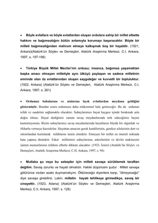• Böyle evlatlara ve böyle evlatlardan oluşan ordulara sahip bir millet elbette
hakkını ve bağımsızlığını bütün anlamıyla korumayı başaracaktır. Böyle bir
milleti bağımsızlığından mahrum etmeye kalkışmak boş bir hayaldir. (1921,
Ankara)(Atatürk’ün Söylev ve Demeçleri, Atatürk Araştırma Merkezi, C.I, Ankara,
1997, s. 197-198)
• Türkiye Büyük Millet Meclisi’nin ordusu; insanca, bağımsız yaşamaktan
başka amacı olmayan milletiyle aynı ülküyü paylaşan ve sadece milletinin
emrinde olan öz evlatlarından oluşan saygıdeğer ve kuvvetli bir topluluktur.
(1922, Ankara) (Atatürk’ün Söylev ve Demeçleri, Atatürk Araştırma Merkezi, C.I,
Ankara, 1997, s. 261)
• Ordumuz babalarına ve atalarına layık evlatlardan meydana geldiğini
göstermiştir. Bundan sonra ordumuzu daha mükemmel hale getireceğiz. Bu da ordunun
refah ve saadetini sağlamakla olacaktır. Subaylarımızı hayat kaygısı içinde bırakmak asla
doğru olmaz. Hayat dediğimiz zaman savaş meydanlarında terk edeceğimiz hayatı
kastetmiyorum. Bizim subaylarımız savaş meydanlarında hayatlarını büyük bir olgunluk ve
iftiharla vermeye hazırdırlar. Hayattan amacım gerek kendilerinin, gerekse ailelerinin dert ve
sıkıntılardan kurtularak refahlarını temin etmektir. Etmeyen bir millet en önemli noktada
hata yapmış demektir. Fakat milletimiz subaylarının, askerlerinin ve devlet makinesini
işleten memurlarının refahını elbette dikkate alacaktır. (1923, İzmir) (Atatürk’ün Söylev ve
Demeçleri, Atatürk Araştırma Merkezi, C.II, Ankara, 1997, s. 94)
• Mutlaka şu veya bu sebepler için milleti savaşa sürüklemek taraftarı
değilim. Savaş zorunlu ve hayati olmalıdır. Hakiki düşüncem şudur : Milleti savaşa
götürünce vicdan azabı duymamalıyım. Öldüreceğiz diyenlere karşı, “ölmeyeceğiz”
diye savaşa girebiliriz. Lakin, milletin hayatı tehlikeye girmedikçe, savaş bir
cinayettir. (1923, Adana) (Atatürk’ün Söylev ve Demeçleri, Atatürk Araştırma
Merkezi, C.II, Ankara, 1997, s. 128)
 