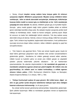 • Savaş, nihayet meydan savaşı sadece karşı karşıya gelen iki ordunun
çarpışması değildir. Milletlerin çarpışmasıdır. Meydan savaşı milletlerin bütün
varlıklarıyla, bilim ve teknik alanındaki seviyeleriyle, ahlaklarıyla, kültürleriyle
kısacası bütün maddi ve manevi güç ve nitelikleriyle ve her türlü vasıtalarıyla
çarpıştığı bir sınav alanıdır. Bu alanda, milletlerin gerçek güç ve kıymetleri ölçülür.
Sonuçta yalnız maddi güçlerin değil, bütün güçlerin özellikle ahlaki ve kültürel
gücün üstünlüğü kesinlikle ortaya çıkar. Bu sebeple meydan savaşında yenilen taraf
milletçe ve memleketçe, bütün maddi ve manevi varlığıyla yenilmiş sayılır. Böyle
bir sonucun ne kadar feci olabileceğini tahmin edersiniz. Yok oluş sadece savaş
alanındaki orduya ait olamaz. Aslında, ordunun mensup olduğu millet feci sonuçlara
uğrar. Tarih, birtakım boş hayallerle, başlarındaki hükümdarların, hırslı politikacıların
oyuncağı durumuna düşen istilacı orduların, istilacı milletlerin uğradığı bu çeşit feci
sonuçlarla doludur.
• Türk Vatanı’nı ele geçirmek fikrini, Türkü esir etmek hayalini genel, büyük bir
ideal haline getirmeye çalışanların layık oldukları kötü sondan kurtulamadıklarını
gözlerimizle gördük... Kendilerine bir milletin geleceği emanet edilen adamlar,
milletin kuvvet ve kudretini yalnız ve ancak yine milletin gerçek ve ulaşılabilir
çıkarları yolunda kullanmakla yükümlü olduklarını bir an hatırlarından
çıkarmamalıdırlar. Bu adamlar düşünmelidirler ki, bir memleketi ele geçirmek; o
memleketin sahiplerine egemen olmak için yeterli değildir. Bir milletin ruhu ele
geçirilmedikçe, bir milletin azmi ve iradesi kırılmadıkça, o millete egemen
olmanın imkanı yoktur. (1924, Dumlupınar) (Atatürk’ün Söylev ve Demeçleri,
Atatürk Araştırma Merkezi, C.II, Ankara, 1997, s. 184)
• Türkiye Cumhuriyeti sadece iki şeye güvenir. Biri millet kararı, diğeri en
elim ve güç şartlar içinde dünyanın takdirlerine hakkıyla layık olma niteliğini
kazanan ordumuzun kahramanlığı ; bu iki şeye güvenir.
Bu ordular tarihte benzeri görülmemiş kahramanlıklar, fedakarlıklar göstermiştir.
Şanlı zaferler kazanmıştır. Millet ve memleketin gerçekten minnet ve teşekkürüne
hak kazanmıştır.
 