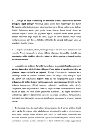 • ...Türkiye en zayıf zannedildiği bir zamanda ordusu sayesinde en kuvvetli
olduğunu ispat etmiştir. Ordumuz vatan içinde zafer kazanmıştır. Bu durum
Türkiye’nin olağanüstü gücünün, yüce kararlılığının ve ölmez varlığının en belirgin
delilidir. Düşmanın vatan içine girmiş olması düşman lehine birçok durum ve
sebepler doğurur. Bütün bu güçlükleri aşarak düşmanı vatan içinde yenmek,
ortadan kaldırmak başlı başına bir varlık, büyük bir kuvvet eseridir. Vatan içinde
yenilginin sonucu son derece kötüdür, tehlikelidir. Bu gerçeği doğrulayan yakın ve
uzak tarihi örnekler çoktur.
• ... Hepimiz için asıl olan, ulusun, vatanın güvenliği ve her türlü endişe ile korkudan uzak
olmasıdır. Yurdu savunmak ve ulusun yüksek çıkarlarını korumakla yükümlü olan
komutanlar, sahip oldukları bütün kuvvetleri ve bütün araçları en önemli hedefler
üzerine toplamalıdır.
• ... Arazinin ve birtakım durumların, şartların, olağanüstü fırsatların savaşın
sonucu üzerindeki etkileri inkar edilemez. Fakat daima arzu edilen emniyet ve
güvence, sayıca üstünlük ve değerdir. Türkiye bütün düşman devletlere karşı
kazandığı maddi ve manevi zaferlerle ölmez bir varlığa sahip olduğunu ispat
etti...benim için ordumuzun değerini ifade de tek karşılaştırma şudur : Türk
ordusunun bir birliği dengini mutlaka yener, iki katını durdurur. Şimdilik bundan
fazlasını istemiyorum. Çünkü fazlasını milletimizin yaratılıştan sahip olduğu
cengaverlik zaten sağlamaktadır. Fakat bu değeri mutlaka korumak lazımdır. Bunu,
askeri bir esas, bir kural olarak gözönünde tutmalıdır... Bu değer korundukça,
teşkilatımızı, eğitim ve öğretimimizi bu hedef ve amaca yönelttikçe, Türkiye’nin her
türlü saldırıdan, taarruzdan korunmuş olacağına ve korunacağına kimsenin şüphesi
kalmaz.
• Kesin sonuç daima taarruzla alınır. Ancak savunma ile de yerine getirilen birçok
görev vardır. Bu noktada bütün arkadaşlarımın dikkatlerini bir noktaya çekmek isterim.
Kesin sonuç, istenilen zaman gelmeden önce, gerçek ve ciddi taarruz zamanından önce
birliklerin muharebe güçlerini azaltmaktan, sayısını eksiltmekten kaçınmak lazımdır. Bunun
için taarruz, savunma, oyalama muharebesi ve kesin muharebenin niteliği, uygulanacağı
 