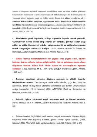 zaman ve durumun seçilmesi konusunda arkadaşların zaten var olan kendine güvenleri
korunmalıdır. Buna teorik ve pratik işlerimizde çok dikkat etmeliyiz. Bir de alınan görev ile
yapılacak askeri faaliyetin ciddi bir ilişkisi vardır. Bunun için görev verenlerin, görev
alanların kullanacakları araçların, uygulanacak askeri faaliyetlerin belirlenmesinde
tereddüde düşmelerine neden olmamaları gerekir. Amacın açık olarak belirtilmesi çok
önemlidir. (1924, İzmir) (Atatürk’ün Söylev ve Demeçleri, Atatürk Araştırma Merkezi, C.II,
Ankara, 1997, s. 173-176)
• Memleketin genel hayatında, orduyu siyasetin dışında tutmak prensibi,
Cumhuriyetin daima dikkat ettiği önemli bir noktadır. Şimdiye kadar takip
edilen bu yolda; Cumhuriyet orduları vatanın güvenilir ve sağlam koruyucusu
olarak saygınlığını muhafaza etmiştir. (1924, Ankara) (Atatürk’ün Söylev ve
Demeçleri, Atatürk Araştırma Merkezi, C.I, Ankara, 1997, s. 348)
• Bütün Taarruz muharebelerinde her şeyden önce piyade sınıfı, özünde
bulunan taarruz ruhunu daima geliştirmelidir. Her ne pahasına olursa olsun
düşmanın üzerine atılma fikri, bütün tutum ve davranışlarına egemen
olmalıdır. (1908, İstanbul) (M. K. ATATÜRK, Bölüğün Muharebe Eğitimi, Ankara,
1995, s.42)
• Ordunun esenliğini yürekten düşünen namuslu ve ahlaklı insanlar
ikiyüzlülükten uzaktır. Tam ve olgun ahlâk sahibi olanlar, çoğu kez, barış ve
güvenlikte, dikkat ve ilgiyi kendi üzerlerine çekmekten çok, bunları umursamadan
açıkça konuşurlar. (1918, İstanbul) (M.K. ATATÜRK, Zabit ve Kumandan ile
Hasbıhâl, Ankara,1981, s. 46)
• Askerlik; işlerin yürütmesi değil, insanların sevk ve idaresi sanatıdır.
(1918, İstanbul) (M.K. ATATÜRK, Zabit ve Kumandan ile Hasbıhâl, Ankara,1981, s.
53)
• Astların hareket özgürlükleri keyfi hareket rengini almamalıdır. Savaşta büyük
başarının temeli olan bağımsız hareket, gerekli sınırları içinde olanıdır. (1918,
İstanbul) (M.K. ATATÜRK, Zabit ve Kumandan ile Hasbıhâl, Ankara,1981, s. 61)
 