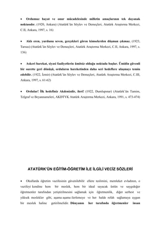 • Ordumuz hayat ve onur mücadelesinde milletin amaçlarının tek dayanak
noktasıdır. (1920, Ankara) (Atatürk’ün Söylev ve Demeçleri, Atatürk Araştırma Merkezi,
C.II, Ankara, 1997, s. 16)
• Aklı eren, yurdunu seven, gerçekleri gören kimselerden düşman çıkmaz. (1923,
Tarsus) (Atatürk’ün Söylev ve Demeçleri, Atatürk Araştırma Merkezi, C.II, Ankara, 1997, s.
136)
• Askeri harekat, siyasi faaliyetlerin ümitsiz olduğu noktada başlar. Ümidin güvenli
bir surette geri dönüşü, orduların hareketinden daha seri hedeflere ulaşmayı temin
edebilir. (1922, İzmir) (Atatürk’ün Söylev ve Demeçleri, Atatürk Araştırma Merkezi, C.III,
Ankara, 1997, s. 61-62)
• Ordular! İlk hedefiniz Akdenizdir, ileri! (1922, Dumlupınar) (Atatürk’ün Tamim,
Telgraf ve Beyannameleri, AKDTYK Atatürk Araştırma Merkezi, Ankara, 1991, s. 473-474)
ATATÜRK’ÜN EĞİTİM-ÖĞRETİM İLE İLGİLİ VECİZ SÖZLERİ
• Okullarda öğretim vazifesinin güvenilebilir ellere teslimini, memleket evladının, o
vazifeyi kendine hem bir meslek, hem bir ideal sayacak üstün ve saygıdeğer
öğretmenler tarafından yetiştirilmesini sağlamak için öğretmenlik, diğer serbest ve
yüksek meslekler gibi, aşama aşama ilerlemeye ve her halde refah sağlamaya uygun
bir meslek haline getirilmelidir. Dünyanın her tarafında öğretmenler insan
 