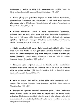 toplumunun en fedakar ve saygı değer unsurlarıdır. (1923, Ankara) (Atatürk’ün
Söylev ve Demeçleri, Atatürk Araştırma Merkezi, C.I, Ankara, 1997, s. 317)
• Millete gideceği yolu gösterirken dünyanın her türlü iliminden, keşiflerinden,
gelişmelerinden yararlanalım, ama unutmayalım ki, asıl temeli kendi içimizden
çıkarmak zorundayız. (1923, Konya) (Atatürk’ün Söylev ve Demeçleri, Atatürk Araştırma
Merkezi, C.II, Ankara, 1997, s. 145)
• Milletleri kurtaranlar yalnız ve ancak öğretmenlerdir. Öğretmenden,
eğiticiden yoksun bir millet henüz millet adını almak kabiliyetini kazanmamıştır.
Ona basit bir kitle denir, millet denemez. Bir kitle millet olabilmek için mutlaka
eğiticilere, öğretmenlere muhtaçtır. (1925, İzmir) (Atatürk’ün Söylev ve Demeçleri,
Atatürk Araştırma Merkezi, C.II, Ankara, 1997, s. 243)
• Küçük hanımlar, küçük beyler! Sizler hepiniz geleceğin bir gülü, yıldızı,
ilkbal nurusunuz. Yurdu asıl nura gark edecek sizsiniz. Kendinizin ne kadar
mühim ve kıymetli olduğunuzu düşünerek ona göre çalışınız. Sizlerden çok
şeyler bekliyoruz. (1922, Bursa) (Atatürk’ün Söylev ve Demeçleri, Atatürk
Araştırma Merkezi, C.II, Ankara, 1997, s. 45-46)
• Türkiye’nin eğitim ve öğretim tutumunu her katında, tam bir açıklıkla hiçbir
teretdüde yer vermeden saptamak ve uygulamak gerekir; bu tutum, her anlamıyla
ulusal bir nitelikte olacaktır. (1924, Ankara) (Atatürk’ün Söylev ve Demeçleri, Atatürk
Araştırma Merkezi, C.I, Ankara, 1997, s. 347)
• Tarih, bir milletin kanını, hakkını, varlığını hiçbir zaman inkar edemez. (1927,
Ankara) (Utkan Kocatürk, Atatürk’ün Fikir ve Düşünceleri AKDTYK., Atatürk Araştırma
Merkezi, Ankara, 1999, s. 165)
• Yaptığımız ve yapmakta olduğumuz inkılâpların gayesi, Türkiye Cumhuriyeti
halkını tamamen çağdaş ve bütün mana ve şekliyle uygar bir toplum haline
getirmektir. İnkılâplarımızın ana ilkesi budur. Bu gerçeği kabul edemeyen zihniyetleri
darmadağın etmek zaruridir. Şimdiye kadar milletin, beyinlerini paslandıran, uyuşturan bu
zihniyette bulunanlar olmuştur.
 