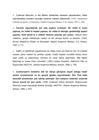 • Uydurma hikayeler ve boş fikirler kafalardan tamamen çıkarılacaktır. Onlar
çıkarılmadıkça beyinlere gerçeğin nurlarını sokmak imkansızdır. (1925, Kastamonu)
(Atatürk’ün Söylev ve Demeçleri, Atatürk Araştırma Merkezi, C.II, Ankara, 1997, s. 224)
• İnsanlar olgunlaşmak için bazı şeylere muhtaçtır. Bir millet ki resim
yapmaz, bir millet ki heykel yapmaz, bir millet ki tekniğin gerektirdiği şeyleri
yapmaz; itiraf etmeli ki o milletin ilerleme yolunda yeri yoktur. Halbuki bizim
milletimiz, gerçek nitelikleriyle medeni ve ileri olmaya layıktır ve olacaktır. (1923,
Bursa) (Atatürk’ün Söylev ve Demeçleri, Atatürk Araştırma Merkezi, C.II, Ankara,
1997, s. 71)
• Eğitim ve öğretimde uygulanacak yol, bilgiyi insan için fazla bir süs, bir zorbalık
vasıtası yahut medenî bir zevkten ziyade, maddî hayatta muvaffak olmayı temin
eden pratik ve kullanılması mümkün bir cihaz haline getirmektir. Milli Eğitim
Bakanlığı bu esasa önem vermelidir. (1923,) (Utkan Kocatürk, Atatürk’ün Fikir ve
Düşünceleri AKDTYK., Atatürk Araştırma Merkezi, Ankara, 1999, s. 130)
• Cumhuriyet’in temelinin laik bir dünya görüşüne dayalı olduğu hiçbir
zaman unutulmamalı ve bu gerçek gözden kaçmamalıdır. Zira Türk halkı
teokratik yönetimden çok ızdırap çekmiştir. Geri kalışının nedenleri arasında
bunun önemli bir yeri vardır. (1930, Kırklareli) (Utkan Kocatürk, Doğumundan
Ölümüne Kadar Kaynakçalı Atatürk Günlüğü, AKDTYK., Atatürk Araştırma Merkezi,
Ankara, 1999, s. 437)
 