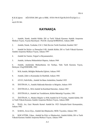 EK-A
K.K.K.lığının AĞUSTOS 2001 gün ve HRK.: 0530-196-01/Eğt.Ok.D.O.Ö.Ş.Eğt.Uz. (
)
sayılı Ek’idir.
KAYNAKÇA
1. Atatürk, Nutuk, Atatürk Kültür, Dil ve Tarih Yüksek Kurumu Atatürk Araştırma
Merkezi Yayını, Yayına Hazırlayan : Prof.Dr. Zeynep KORKMAZ, Ankara 2000
2. Atatürk, Nutuk, Vesikalar, Cilt 3, Türk Devrim Tarihi Enstitüsü, İstanbul 1967
3. Atatürk’ün Söylev ve Demeçleri I-III, Atatürk Kültür, Dil ve Tarih Yüksek Kurumu
Atatürk Araştırma Merkezi Yayını, Ankara 1997
4. Atatürk’ün Tamim, Telgraf ve Beyannameleri,
5. Atatürk, Arıburnu Muharebeleri Raporu, Ankara 1968
6. Atatürk, Anafartalar Muharebatına Ait Tarihçe, Türk Tarih Kurumu Yayını,
Derleyen: Uluğ İĞDEMİR, 1962
7. M.K.Atatürk, Bölüğün Muharebe Eğitimi, Ankara 1995
8. Atatürk, Zabit ve Kumandan ile Hasbihâl, Ankara 1981
9. ATAY, Falih Rıfkı., Atatürk’ün Bana Anlattıkları, İstanbul 1955
10. ÂFETİNAN, A., Atatürk Hakkında Hatıralar ve Belgeler, Ankara 1959
11. ÂFETİNAN,A., M.K.Atatürk’ün Karlsbad Hatıraları, Ankara 1983
12. ÂFETİNAN,A., Atatürk’ten Yazdıklarım, Kültür Bakanlığı Yayınları, 1981
13. ÂFETİNAN, A., Medeni Bilgiler ve M.K.Atatürk’ün El Yazıları, Atatürk Kültür, Dil
ve Tarih Yüksek Kurumu Atatürk Araştırma Merkezi Yayını, Ankara 2000
14. İNAN, Arı, Gazi Mustafa Kemal Atatürk’ün 1923 Eskişehir-İzmit Konuşmaları,
Ankara 1982
15. KARAL, Enver Ziya., Atatürk’den Düşünceler, MEB. Yayınları, Ankara 1981
16. KOCATÜRK, Utkan., Atatürk’ün Fikir ve Düşünceleri, Atatürk Kültür, Dil ve Tarih
Yüksek Kurumu Atatürk Araştırma Merkezi Yayını, Ankara 1999
A-1
 