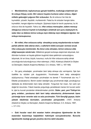 • Memleketimizi, toplumumuzu gerçek hedefine, mutluluğa eriştirmek için
iki orduya ihtiyaç vardır. Biri vatanın hayatını kurtaran asker ordusu, diğeri
milletin geleceğini yoğuran fikir ordusudur. Bu iki ordunun her ikisi de
kıymetlidir, yücedir, feyizlidir, muhteremdir. Fakat bu iki ordudan hangisi daha
kıymetlidir, hangisi diğerine muhtaçdır. Şüphesiz böyle bir tercih yapılamaz, bu iki
ordunun ikisi de hayatidir. Yalnız siz, irfan ordusu mensupları, sizlere mensup
olduğunuz ordunun kıymet ve kutsallığını anlatmak için şunu söyleyeyim ki,
sizler ölen ve öldüren birinci orduya niçin öldürüp niçin öldüğünü öğreten bir
orduya mensupsunuz.
• Bir millet, irfan ordusuna sahip olmadıkça savaş meydanlarında ne kadar
parlak zaferler elde ederse etsin, o zaferlerin köklü sonuçlar vermesi ancak
irfan ordusuyla mümkündür. Bu ikinci ordu olmadan, birinci ordunun elde
ettiği kazançlar sönük kalır. Milletimizi gerçek kurtuluşa ulaştırmak istiyorsak, bizi
ölümden kurtaran ve hayata götüren bugünkü idare şeklimizin sonsuzluğunu
istiyorsak, bir an önce, büyük, kusursuz, nurlu bir irfan ordusuna sahip olmak
zorunluğunda bulunduğumuzu inkar edemeyiz. (1923, Kütahya) (Atatürk’ün Söylev
ve Demeçleri, Atatürk Araştırma Merkezi, C.II, Ankara, 1997, s. 167-168)
• Siz genç arkadaşlar, yorulmadan beni takip etmeye söz vermişsiniz. İşte ben
özellikle bu sözden çok duygulandım. Yorulmadan beni takip edeceğinizi
söylüyorsunuz. Fakat arkadaşlar yorulmadan ne demek ? Yorulmamak olur mu ?
Elbette yorulacaksınız. Benim sizden istediğim şey yorulmamak değil, yorulduğunuz
dakikada da dinlenmeden beni takip etmektir. Yorgunluk her insan, her canlı için
doğal bir durumdur. Fakat insanda yorgunluğu yenebilecek manevi bir kuvvet vardır
ki, işte bu kuvvet yorulanları dinlendirmeden yürütür. Sizler, yani, yeni Türkiye’nin
genç evlatları, yorulsanız dahi beni takip edeceksiniz...dinlenmemek üzere
yürümeğe karar verenler asla ve asla yorulmazlar. Türk Gençliği gayeye, bizim
yüksek idealimize durmadan, yorulmadan yürüyecektir. (1937, Ankara)
(Atatürk’ün Söylev ve Demeçleri, Atatürk Araştırma Merkezi, C.II, Ankara, 1997,
s. 327-328)
• Eski hocalar nasıl dini esastan hakim olmuşlarsa öğretmenler de ilim
esasından kazanmaya başladıkları hakimiyeti sonuçlandırsınlar. Bununla
öğretmenlik mesleği gerçek yücelme devrine dahil olacaktır.
 