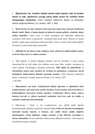 • Öğretmenler her fırsattan istifade ederek halka koşmalı, halk ile beraber
olmalı ve halk, öğretmenin çocuğa yalnız alfabe okutur bir varlıktan ibaret
olmayacağını anlamalıdır. (1927, İstanbul) (Atatürk’ün Söylev ve Demeçleri,
Atatürk Araştırma Merkezi, C.II, Ankara, 1997, s. 266)
• Dünya’da her şey için, medeniyet için, hayat için, başarı için en gerçek yol gösterici
ilimdir, fendir. İlmin ve fennin dışında yol gösterici aramak gaflettir, cehalettir, doğru
yoldan sapmaktır. Yalnız; ilmin ve fennin yaşadığımız her dakikadaki safhalarının
sonuçlarını idrak etmek ve gelişmesini zamanında takip etmek şarttır. Binlerce yıl önceki
kuralları, bugün aynen uygulamaya kalkışmak elbette ilmin ve fennin içinde olmak değildir.
En önemli, en esaslı nokta eğitim meselesidir.
• Eğitimdir ki, bir ulusu ya hür, bağımsız, şanlı, yüksek bir toplum halinde yaşatır,
ya da bir ulusu esaret ve sefalete terkeder.
• Milli eğitimin ne demek olduğunu bilmekte artık bir karışıklık ve yanlış anlama
olmamalıdır.Bir de milli eğitim esas olduktan sonra onun dilini, usulünü, vasıtalarını da
ulusal yapmak zorunluluğunu tartışmak gereksizdir. Milli eğitim ile geliştirilmek ve
yükseltilmek istenen genç beyinleri bir taraftan da paslandırıcı, uyuşturucu, hayali
fazlalıklarla doldurmaktan dikkatle kaçınmak lazımdır. (1924, Samsun) (Atatürk’ün
Söylev ve Demeçleri, Atatürk Araştırma Merkezi, C.II, Ankara, 1997,
s. 202-206)
• Öğretmenler; yeni nesli Cumhuriyetin fedakar öğretmen ve eğitimcileri sizler
yetiştireceksiniz, yeni nesil, sizin eseriniz olacaktır. Eserin kıymeti, sizin becerinizin ve
fedakarlığınızın derecesiyle orantılı olacaktır. Cumhuriyet: fikren, ilmen, fennen,
bedenen kuvvetli ve yüksek karakterli muhafızlar ister.Yeni nesli, bu özellik ve
yetenekte yetiştirmek sizin elinizdedir.
• Öğretmenler ! Erkek ve kız çocuklarımızın, aynı şekilde bütün öğretim
basamaklarındaki eğitimleri uygulamalı olmalıdır.Yurt evladı, her öğrenim basamağında,
ekonomik hayatta başarılı, iz bırakan, eser sahibi olacak şekilde bilgilerle
donatılmalıdır. Ulusal ahlâkımız, çağdaş esaslarla ve hür fikirlerle artırılmalı ve
takviye olunmalıdır. Bu çok mühimdir, bilhassa nazarı dikkatinizi çekerim....Sizin başarınız
Cumhuriyetin başarısı olacaktır.
 