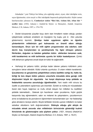 Arkadaşlar ! yeni Türkiye’nin birkaç yıla sığdırdığı askeri, siyasi, idari inkılâplar sizin,
sayın öğretmenler, sizin sosyal ve fikri inkılâptaki başarınızla pekiştirilecektir. Hiçbir zaman
hatırlarınızdan çıkmasın ki, Cumhuriyet sizden “fikri hür, vicdanı hür, irfanı hür “
nesiller ister. (1924, Ankara) ( Atatürk’ün Söylev ve Demeçleri, Atatürk Araştırma
Merkezi, C.II, Ankara, 1997, s. 178-179)
• Devlet bünyesinde yüzyıllar boyu derin idari ihmallerin neden olduğu yaraları
iyileştirmede verilecek emeklerin en büyüğünü hiç kuşku yok ki irfan yolunda
göstermemiz lazımdır. Şimdiye kadar uygulanan eğitim ve öğretim
yöntemlerinin milletimizin geri kalmasında en önemli etken olduğu
kanısındayım. Onun için bir milli eğitim programından söz ederken, eski
devrin boş inançlarından ve yaratılışımızla hiç ilgisi olmayan yabancı
fikirlerden, doğudan ve batıdan gelebilen bütün etkilerden tamamen uzak,
milli karakterimiz ve milli tarihimizle uyumlu bir kültür kastediyorum. Çünkü
milli dehamızın gelişmesi ancak böyle bir kültür ile sağlanabilir.
• Herhangi bir yabancı kültür, şimdiye kadar izlenen yabancı kültürlerin yıkıcı
sonuçlarını tekrar ettirebilir. Kültür ortamla uyumludur. O ortam milletin karakteridir.
Çocuklarımız ve gençlerimiz yetiştirilirken onlara özellikle varlığı ile, hakkı ile,
birliği ile ters düşen bütün yabancı unsurlarla mücadele etme gereği; milli
düşünceleri büyük bir olgunlukla her karşıt düşünceye karşı şiddetle ve
fedakarlıkla savunma zorunluluğu öğretilmelidir. Yeni neslin milli ruhuna bu
özellik ve yeteneklerin aşılanması çok önemlidir. Sürekli ve müthiş bir mücadeleden
ibaret olan hayat, bağımsız ve mutlu olmak isteyen her milletten bu özellikleri
şiddetle istemektedir... Gelecek için hazırlanan vatan çocuklarına, hiçbir güçlük
karşısında baş eğmemelerini; sabır ve metanet ile çalışmalarını; çocuklarımızın
anne ve babalarına da yavrularının öğrenimlerini tamamlamaları için her fedakarlığı
göze almalarını tavsiye ederim. Büyük tehlikeler önünde uyanan milletlerin ne kadar
sebatkar olduklarını tarih doğrulamaktadır. Silahıyla olduğu gibi aklıyla da
mücadele etmek zorunda olan milletimizin birincisinde gösterdiği kudreti
ikincisinde de göstereceğine asla şüphem yoktur. (1921, Ankara) (Atatürk’ün
Söylev ve Demeçleri, Atatürk Araştırma Merkezi, C.II, Ankara, 1997, s. 19-21)
 