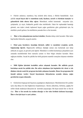 • Fikirler anlamsız, mantıksız, boş sözlerle dolu olursa, o fikirler hastalıklıdır. Aynı
şekilde sosyal hayat akıl ve mantıktan uzak, faydasız, zararlı ve birtakım inançlar ve
geleneklerle dolu olursa felce uğrar. Memleketi, milleti kurtarmak isteyenler için,
çalışkanlık, iyi niyet, fedakarlık gerekli olan niteliklerdir. Fakat bir toplumdaki hastalığı
görmek, onu tedavi etmek toplumsal hayatı çağın gereklerine göre geliştirmek için, bu
nitelikler yeterli gelmez; bu niteliklerin yanında ilim ve fen lazımdır.
• İlim ve fen çalışmalarının merkezi okuldur. Bundan dolayı okul lazımdır. Okul adını
hep beraber hürmetle, saygıyla analım.
• Okul genç beyinlere; insanlığa hürmeti, millet ve memleket sevgisini, şerefi,
bağımsızlığı öğretir. Bağımsızlık tehlikeye düştüğü zaman onu kurtarmak için takip
edilecek en uygun, en güvenli yolu öğretir. Memleket ve milleti kurtarmaya çalışanların aynı
zamanda mesleklerinde birer namuslu uzman ve birer bilgin olmaları lazımdır. Bunu
sağlayan okuldur. Ancak bu şekilde her türlü girişimin mantıklı sonuçlara ulaşması mümkün
olur.
• Milli Eğitim işlerinde kesinlikle zafere ulaşmak lazımdır. Bir milletin gerçek
kurtuluşu ancak bu şekilde olur. Bu zafere ulaşılması için hepimizin tek vücut ve tek
düşünce olarak esaslı bir program üzerinde çalışması lazımdır. Bence bu programın iki
önemli noktası vardır: Sosyal hayatımızın ihtiyaçlarına uyumlu olması, çağın
gereklerine uygun olmasıdır.
• Gözlerimizi kapayıp tek başımıza yaşadığımızı düşünemeyiz. Memleketimizi bir çember
içine alıp dünya ile olan bağlarımızı kopartamayız. Aksine yükselmiş, ilerlemiş, çağdaş bir
millet olarak medeniyet düzeyinin de üzerinde yaşayacağız. Bu hayat ancak ilim ve fen ile
olur. İlim ve fen nerede ise oradan alacağız ve her ulus ferdinin kafasına koyacağız.
İlim ve fen için kayıt ve şart yoktur.
 