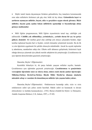 • Hiçbir tutarlı kanıta dayanmayan birtakım geleneklerin, boş inançların korunmasında
ısrar eden milletlerin ilerlemesi çok güç olur; belki de hiç olmaz. Geleneklerin kayıt ve
şartlarını aşamayan milletler, hayatı, akla ve gerçeklere uygun olarak göremez. Böyle
milletler, hayata geniş açıdan bakan milletlerin egemenliği ve boyunduruğu altına
girmeye mahkumdur.
• Milli Eğitim programımızın, Milli Eğitim siyasetimizin temel taşı, cahilliğin yok
edilmesidir. Cahillik yok edilmedikçe, yerimizdeyiz... yerinde duran bir şey ise geriye
gidiyor, demektir. Bir taraftan genel olan cahilliği yok etmeye çalışmakla beraber, diğer
taraftan toplumsal hayatta faal ve faydalı, verimli elemanlar yetiştirmek lazımdır. Bu da ilk
ve orta öğretimin uygulamalı bir şekilde olmasıyla mümkündür. Ancak bu sayede toplumlar
iş adamlarına, sanatkarlara sahip olur. Elbette milli dehamızı geliştirmek, hislerimizi layık
olduğu dereceye çıkarmak için yüksek meslek sahiplerini de yetiştireceğiz. Çocuklarımızı da
aynı öğretim derecelerinden geçirerek yetiştireceğiz.
Hanımlar, Beyler ! (Öğretmenler)
Kesinlikle bilmeliyiz ki, iki parça halinde yaşayan milletler zayıftır, hastadır.
Çocuklarımızı aynı eğitimden geçirerek yetiştireceğiz. Çocuklarımıza ve gençlerimize
vereceğimiz öğrenimin sınırı ne olursa olsun, onlara esaslı olarak şunları öğreteceğiz:
Milletine,Türkiye Devleti’ne,Türkiye Büyük Millet Meclisi’ne düşman olanlarla
mücadele sebep ve vasıtaları ile donatılmayan milletler için yaşama hakkı yoktur.
Hanımlar, Beyler ! (Öğretmenler) Ordularımızın kazandığı zafer, sizin ve sizin
ordularınızın zaferi için yalnız zemin hazırladı. Hakiki zaferi siz kazanacak ve devam
ettireceksiniz ve mutlaka kazanacaksınız.. (1922, Bursa) (Atatürk’ün Söylev ve Demeçleri,
Atatürk Araştırma Merkezi, C.II, Ankara, 1997, s. 47-49)
 