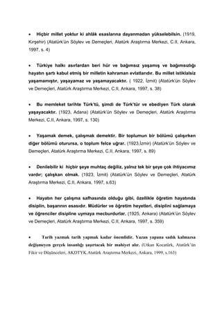 • Hiçbir millet yoktur ki ahlâk esaslarına dayanmadan yükselebilsin. (1919,
Kırşehir) (Atatürk’ün Söylev ve Demeçleri, Atatürk Araştırma Merkezi, C.II, Ankara,
1997, s. 4)
• Türkiye halkı asırlardan beri hür ve bağımsız yaşamış ve bağımsızlığı
hayatın şartı kabul etmiş bir milletin kahraman evlatlarıdır. Bu millet istiklalsiz
yaşamamıştır, yaşayamaz ve yaşamayacaktır. ( 1922, İzmit) (Atatürk’ün Söylev
ve Demeçleri, Atatürk Araştırma Merkezi, C.II, Ankara, 1997, s. 38)
• Bu memleket tarihte Türk’tü, şimdi de Türk’tür ve ebediyen Türk olarak
yaşayacaktır. (1923, Adana) (Atatürk’ün Söylev ve Demeçleri, Atatürk Araştırma
Merkezi, C.II, Ankara, 1997, s. 130)
• Yaşamak demek, çalışmak demektir. Bir toplumun bir bölümü çalışırken
diğer bölümü oturursa, o toplum felce uğrar. (1923,İzmir) (Atatürk’ün Söylev ve
Demeçleri, Atatürk Araştırma Merkezi, C.II, Ankara, 1997, s. 89)
• Denilebilir ki hiçbir şeye muhtaç değiliz, yalnız tek bir şeye çok ihtiyacımız
vardır; çalışkan olmak. (1923, İzmit) (Atatürk’ün Söylev ve Demeçleri, Atatürk
Araştırma Merkezi, C.II, Ankara, 1997, s.63)
• Hayatın her çalışma safhasında olduğu gibi, özellikle öğretim hayatında
disiplin, başarının esasıdır. Müdürler ve öğretim heyetleri, disiplini sağlamaya
ve öğrenciler disipline uymaya mecburdurlar. (1925, Ankara) (Atatürk’ün Söylev
ve Demeçleri, Atatürk Araştırma Merkezi, C.II, Ankara, 1997, s. 359)
• Tarih yazmak tarih yapmak kadar önemlidir. Yazan yapana sadık kalmazsa
değişmeyen gerçek insanlığı şaşırtacak bir mahiyet alır. (Utkan Kocatürk, Atatürk’ün
Fikir ve Düşünceleri, AKDTYK.Atatürk Araştırma Merkezi, Ankara, 1999, s.163)
 