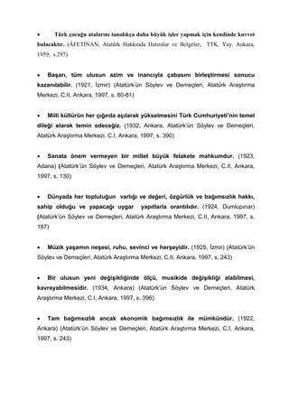 • Türk çocuğu atalarını tanıdıkça daha büyük işler yapmak için kendinde kuvvet
bulacaktır. (ÂFETİNAN, Atatürk Hakkında Hatıralar ve Belgeler, TTK. Yay. Ankara,
1959, s.297)
• Başarı, tüm ulusun azim ve inancıyla çabasını birleştirmesi sonucu
kazanılabilir. (1921, İzmir) (Atatürk’ün Söylev ve Demeçleri, Atatürk Araştırma
Merkezi, C.II, Ankara, 1997, s. 80-81)
• Milli kültürün her çığırda açılarak yükselmesini Türk Cumhuriyeti’nin temel
dileği olarak temin edeceğiz. (1932, Ankara, Atatürk’ün Söylev ve Demeçleri,
Atatürk Araştırma Merkezi, C.I, Ankara, 1997, s. 390)
• Sanata önem vermeyen bir millet büyük felakete mahkumdur. (1923,
Adana) (Atatürk’ün Söylev ve Demeçleri, Atatürk Araştırma Merkezi, C.II, Ankara,
1997, s. 130)
• Dünyada her topluluğun varlığı ve değeri, özgürlük ve bağımsızlık hakkı,
sahip olduğu ve yapacağı uygar yapıtlarla orantılıdır. (1924, Dumlupınar)
(Atatürk’ün Söylev ve Demeçleri, Atatürk Araştırma Merkezi, C.II, Ankara, 1997, s.
187)
• Müzik yaşamın neşesi, ruhu, sevinci ve herşeyidir. (1925, İzmir) (Atatürk’ün
Söylev ve Demeçleri, Atatürk Araştırma Merkezi, C.II, Ankara, 1997, s. 243)
• Bir ulusun yeni değişikliğinde ölçü, musikide değişikliği alabilmesi,
kavrayabilmesidir. (1934, Ankara) (Atatürk’ün Söylev ve Demeçleri, Atatürk
Araştırma Merkezi, C.I, Ankara, 1997, s. 396)
• Tam bağımsızlık ancak ekonomik bağımsızlık ile mümkündür. (1922,
Ankara) (Atatürk’ün Söylev ve Demeçleri, Atatürk Araştırma Merkezi, C.I, Ankara,
1997, s. 243)
 