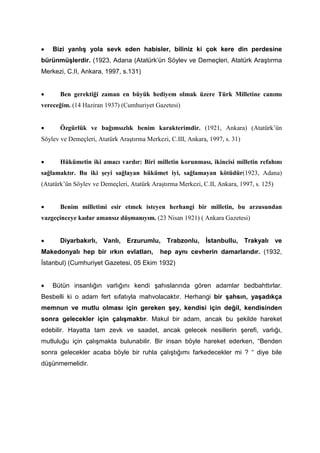 • Bizi yanlış yola sevk eden habisler, biliniz ki çok kere din perdesine
bürünmüşlerdir. (1923, Adana (Atatürk’ün Söylev ve Demeçleri, Atatürk Araştırma
Merkezi, C.II, Ankara, 1997, s.131)
• Ben gerektiği zaman en büyük hediyem olmak üzere Türk Milletine canımı
vereceğim. (14 Haziran 1937) (Cumhuriyet Gazetesi)
• Özgürlük ve bağımsızlık benim karakterimdir. (1921, Ankara) (Atatürk’ün
Söylev ve Demeçleri, Atatürk Araştırma Merkezi, C.III, Ankara, 1997, s. 31)
• Hükümetin iki amacı vardır: Biri milletin korunması, ikincisi milletin refahını
sağlamaktır. Bu iki şeyi sağlayan hükümet iyi, sağlamayan kötüdür(1923, Adana)
(Atatürk’ün Söylev ve Demeçleri, Atatürk Araştırma Merkezi, C.II, Ankara, 1997, s. 125)
• Benim milletimi esir etmek isteyen herhangi bir milletin, bu arzusundan
vazgeçinceye kadar amansız düşmanıyım. (23 Nisan 1921) ( Ankara Gazetesi)
• Diyarbakırlı, Vanlı, Erzurumlu, Trabzonlu, İstanbullu, Trakyalı ve
Makedonyalı hep bir ırkın evlatları, hep aynı cevherin damarlarıdır. (1932,
İstanbul) (Cumhuriyet Gazetesi, 05 Ekim 1932)
• Bütün insanlığın varlığını kendi şahıslarında gören adamlar bedbahttırlar.
Besbelli ki o adam fert sıfatıyla mahvolacaktır. Herhangi bir şahsın, yaşadıkça
memnun ve mutlu olması için gereken şey, kendisi için değil, kendisinden
sonra gelecekler için çalışmaktır. Makul bir adam, ancak bu şekilde hareket
edebilir. Hayatta tam zevk ve saadet, ancak gelecek nesillerin şerefi, varlığı,
mutluluğu için çalışmakta bulunabilir. Bir insan böyle hareket ederken, “Benden
sonra gelecekler acaba böyle bir ruhla çalıştığımı farkedecekler mi ? “ diye bile
düşünmemelidir.
 