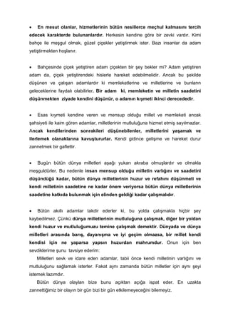 • En mesut olanlar, hizmetlerinin bütün nesillerce meçhul kalmasını tercih
edecek karakterde bulunanlardır. Herkesin kendine göre bir zevki vardır. Kimi
bahçe ile meşgul olmak, güzel çiçekler yetiştirmek ister. Bazı insanlar da adam
yetiştirmekten hoşlanır.
• Bahçesinde çiçek yetiştiren adam çiçekten bir şey bekler mi? Adam yetiştiren
adam da, çiçek yetiştirendeki hislerle hareket edebilmelidir. Ancak bu şekilde
düşünen ve çalışan adamlardır ki memleketlerine ve milletlerine ve bunların
geleceklerine faydalı olabilirler. Bir adam ki, memleketin ve milletin saadetini
düşünmekten ziyade kendini düşünür, o adamın kıymeti ikinci derecededir.
• Esas kıymeti kendine veren ve mensup olduğu millet ve memleketi ancak
şahsiyeti ile kaim gören adamlar, milletlerinin mutluluğuna hizmet etmiş sayılmazlar.
Ancak kendilerinden sonrakileri düşünebilenler, milletlerini yaşamak ve
ilerlemek olanaklarına kavuştururlar. Kendi gidince gelişme ve hareket durur
zannetmek bir gaflettir.
• Bugün bütün dünya milletleri aşağı yukarı akraba olmuşlardır ve olmakla
meşguldürler. Bu nedenle insan mensup olduğu milletin varlığını ve saadetini
düşündüğü kadar, bütün dünya milletlerinin huzur ve refahını düşünmeli ve
kendi milletinin saadetine ne kadar önem veriyorsa bütün dünya milletlerinin
saadetine katkıda bulunmak için elinden geldiği kadar çalışmalıdır.
• Bütün akıllı adamlar takdir ederler ki, bu yolda çalışmakla hiçbir şey
kaybedilmez. Çünkü dünya milletlerinin mutluluğuna çalışmak, diğer bir yoldan
kendi huzur ve mutluluğumuzu temine çalışmak demektir. Dünyada ve dünya
milletleri arasında barış, dayanışma ve iyi geçim olmazsa, bir millet kendi
kendisi için ne yaparsa yapsın huzurdan mahrumdur. Onun için ben
sevdiklerime şunu tavsiye ederim:
Milletleri sevk ve idare eden adamlar, tabii önce kendi milletinin varlığını ve
mutluluğunu sağlamak isterler. Fakat aynı zamanda bütün milletler için aynı şeyi
istemek lazımdır.
Bütün dünya olayları bize bunu açıktan açığa ispat eder. En uzakta
zannettiğimiz bir olayın bir gün bizi bir gün etkilemeyeceğini bilemeyiz.
 