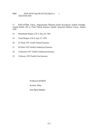 HRK. : 0530-196-01/Eğt.Ok.D.O.Ö.Ş.Eğt.Uz.( )
AĞUSTOS 2001
17. KOCATÜRK, Utkan., Doğumundan Ölümüne Kadar Kaynakçalı Atatürk Günlüğü,
Atatürk Kültür, Dil ve Tarih Yüksek Kurumu Atatürk Araştırma Merkezi Yayını, Ankara
1999
18. Sümerbank Dergisi, Cilt 3, Sayı 29, 1963
19. Yücel Dergisi, Cilt X, Sayı 57, 1939
20. 23 Nisan 1921 Tarihli Ankara Gazetesi.
21. 05 Ekim 1932 Tarihli Cumhuriyet Gazetesi.
22. 14 Haziran 1937 Tarihli Cumhuriyet Gazetesi.
23. 10 Kasım 1939 Tarihli Ulus Gazetesi.
H.Hüseyin KESKİN
Kurmay Albay
Orta Öğt.Ş.Müdürü
A-2
 