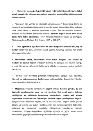 • Bunun için insanlığın hepsini bir vücut ve bir milleti bunun bir uzvu kabul
etmek gerekir. Bir vücudun parmağının ucundaki acıdan diğer bütün organlar
müteessir olur.
• “Dünyanın filan yerinde bir rahatsızlık varsa bana ne “ dememeliyiz. Böyle bir
rahatsızlık varsa tıpkı kendi aramızda olmuş gibi onunla ilgilenmeliyiz. Olay ne kadar
uzak olursa olsun bu esastan şaşmamak lazımdır. İşte bu düşünüş, insanları,
milletleri ve hükümetleri bencillikten kurtarır. Bencillik kişisel olsun, milli olsun
daima fena kabul edilmelidir. (1937, Ankara) (Atatürk’ün Söylev ve Demeçleri,
Atatürk Araştırma Merkezi, C.II, Ankara, 1997, s. 324-327)
• Milli egemenlik öyle bir nurdur ki, onun karşısında zincirler erir, taç ve
tahtlar yanar yok olur. Milletlerin esareti üzerine kurulmuş kurumlar her tarafta
yıkılmaya mahkumdur.
• Milletimizin hedefi, milletimizin ideali bütün dünyada tam anlamı ile
medeni bir sosyal toplum olmaktır. Bilirsiniz ki, dünyada her kavmin varlığı,
kıymeti, hürriyet ve bağımsızlık hakkı, sahip olduğu ve yapacağı medeni eserlerle
uyumludur.
• Medeni eser meydana getirmek yeteneğinden yoksun olan kavimler,
hürriyet ve bağımsızlıklarını kaybetmeye mahkumdurlar. İnsanlık tarihi baştan
başa bu dediğimi doğrulamaktadır.
• Medeniyet yolunda yürümek ve başarılı olmak, hayatın şartıdır. Bu yol
üzerinde duraksayanlar veya bu yol üzerinde ileri değil geriye bakmak
cahilliğinde ve gafletinde bulunanlar, medeniyetin coşkun seli altında
boğulmaya mahkumdurlar. Medeniyet yolunda başarı yenileşmeye bağlıdır.
Sosyal hayatta, ekonomik hayatta, ilim ve fen sahasında başarılı olmak için tek
gelişme ve ilerleme yolu budur. Hayata egemen olan kuralların zamanla değişmesi,
gelişmesi ve yenilenmesi zorunludur. Medeniyetin buluşlarının, tekniğin
harikalarının, dünyayı değişiklikten değişikliğe uğrattığı bir çağda, asırlık köhne
zihniyetlerle, geçmişe bağlılıkla varlığın korunması mümkün değildir.
 