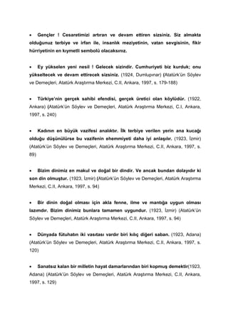 • Gençler ! Cesaretimizi artıran ve devam ettiren sizsiniz. Siz almakta
olduğunuz terbiye ve irfan ile, insanlık meziyetinin, vatan sevgisinin, fikir
hürriyetinin en kıymetli sembolü olacaksınız.
• Ey yükselen yeni nesil ! Gelecek sizindir. Cumhuriyeti biz kurduk; onu
yükseltecek ve devam ettirecek sizsiniz. (1924, Dumlupınar) (Atatürk’ün Söylev
ve Demeçleri, Atatürk Araştırma Merkezi, C.II, Ankara, 1997, s. 179-188)
• Türkiye’nin gerçek sahibi efendisi, gerçek üretici olan köylüdür. (1922,
Ankara) (Atatürk’ün Söylev ve Demeçleri, Atatürk Araştırma Merkezi, C.I, Ankara,
1997, s. 240)
• Kadının en büyük vazifesi analıktır. İlk terbiye verilen yerin ana kucağı
olduğu düşünülürse bu vazifenin ehemmiyeti daha iyi anlaşılır. (1923, İzmir)
(Atatürk’ün Söylev ve Demeçleri, Atatürk Araştırma Merkezi, C.II, Ankara, 1997, s.
89)
• Bizim dinimiz en makul ve doğal bir dindir. Ve ancak bundan dolayıdır ki
son din olmuştur. (1923, İzmir) (Atatürk’ün Söylev ve Demeçleri, Atatürk Araştırma
Merkezi, C.II, Ankara, 1997, s. 94)
• Bir dinin doğal olması için akla fenne, ilme ve mantığa uygun olması
lazımdır. Bizim dinimiz bunlara tamamen uygundur. (1923, İzmir) (Atatürk’ün
Söylev ve Demeçleri, Atatürk Araştırma Merkezi, C.II, Ankara, 1997, s. 94)
• Dünyada fütuhatın iki vasıtası vardır biri kılıç diğeri saban. (1923, Adana)
(Atatürk’ün Söylev ve Demeçleri, Atatürk Araştırma Merkezi, C.II, Ankara, 1997, s.
120)
• Sanatsız kalan bir milletin hayat damarlarından biri kopmuş demektir(1923,
Adana) (Atatürk’ün Söylev ve Demeçleri, Atatürk Araştırma Merkezi, C.II, Ankara,
1997, s. 129)
 