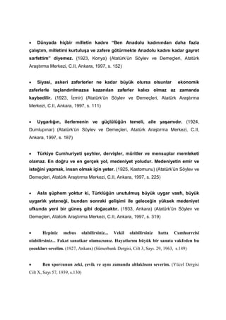 • Dünyada hiçbir milletin kadını “Ben Anadolu kadınından daha fazla
çalıştım, milletimi kurtuluşa ve zafere götürmekte Anadolu kadını kadar gayret
sarfettim” diyemez. (1923, Konya) (Atatürk’ün Söylev ve Demeçleri, Atatürk
Araştırma Merkezi, C.II, Ankara, 1997, s. 152)
• Siyasi, askeri zaferlerler ne kadar büyük olursa olsunlar ekonomik
zaferlerle taçlandırılmazsa kazanılan zaferler kalıcı olmaz az zamanda
kaybedilir. (1923, İzmir) (Atatürk’ün Söylev ve Demeçleri, Atatürk Araştırma
Merkezi, C.II, Ankara, 1997, s. 111)
• Uygarlığın, ilerlemenin ve güçlülüğün temeli, aile yaşamıdır. (1924,
Dumlupınar) (Atatürk’ün Söylev ve Demeçleri, Atatürk Araştırma Merkezi, C.II,
Ankara, 1997, s. 187)
• Türkiye Cumhuriyeti şeyhler, dervişler, müritler ve mensuplar memleketi
olamaz. En doğru ve en gerçek yol, medeniyet yoludur. Medeniyetin emir ve
isteğini yapmak, insan olmak için yeter. (1925, Kastomunu) (Atatürk’ün Söylev ve
Demeçleri, Atatürk Araştırma Merkezi, C.II, Ankara, 1997, s. 225)
• Asla şüphem yoktur ki, Türklüğün unutulmuş büyük uygar vasfı, büyük
uygarlık yeteneği, bundan sonraki gelişimi ile geleceğin yüksek medeniyet
ufkunda yeni bir güneş gibi doğacaktır. (1933, Ankara) (Atatürk’ün Söylev ve
Demeçleri, Atatürk Araştırma Merkezi, C.II, Ankara, 1997, s. 319)
• Hepiniz mebus olabilirsiniz... Vekil olabilirsiniz hatta Cumhurreisi
olabilirsiniz... Fakat sanatkar olamazsınız. Hayatlarını büyük bir sanata vakfeden bu
çocukları sevelim. (1927, Ankara) (Sümerbank Dergisi, Cilt 3, Sayı. 29, 1963, s.149)
• Ben sporcunun zeki, çevik ve aynı zamanda ahlaklısını severim. (Yücel Dergisi
Cilt X, Sayı 57, 1939, s.130)
 