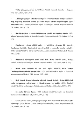 • Türk; öğün, çalış, güven. (ÂFETİNAN, Atatürk Hakkında Hatıralar ve Belgeler,
TTK. Yay. Ankara,1959 s.304)
• ... Sizin gibi gençlere sahip bulundukça, bu vatan ve milletin, şimdiye kadar elde
ettiği başardığı zaferlerin üstüne çok daha büyük zaferler koyabileceğine şüphe
etmiyorum. (1923, Adana) (Atatürk’ün Söylev ve Demeçleri, Atatürk Araştırma Merkezi,
C.II, Ankara, 1997, s. 117)
• Bir ulus sanattan ve sanatçıdan yoksunsa, tam bir hayata sahip olamaz. (1921,
Adana) (Atatürk’ün Söylev ve Demeçleri, Atatürk Araştırma Merkezi, C.II, Ankara, 1997, s.
129)
• Cumhuriyet yüksek ahlaki değer ve niteliklere dayanan bir idaredir.
Cumhuriyet fazilettir. Cumhuriyet idaresi faziletli ve namuslu insanlar yetiştirir.
(1925, İzmir) (Atatürk’ün Söylev ve Demeçleri, Atatürk Araştırma Merkezi, C.II, Ankara,
1997, s. 242)
• Birbirimize vereceğimiz işaret ileri! İleri daima ileridir. (1925, Konya)
(Atatürk’ün Söylev ve Demeçleri, Atatürk Araştırma Merkezi, C.II, Ankara, 1997, s. 245)
• Benim naçiz vücudum bir gün elbet toprak olacaktır, fakat Türkiye
Cumhuriyeti sonsuza kadar yaşayacaktır. (1926, İzmir) (Atatürk’ün Söylev ve Demeçleri,
Atatürk Araştırma Merkezi, C.III, Ankara, 1997, s. 119)
• Beni görmek demek behemehal yüzümü görmek değildir. Benim fikirlerimi,
benim duygularımı anlıyorsanız ve hissediyorsanız bu kafidir. (1929, İstanbul)
(Atatürk’ün Söylev ve Demeçleri, Atatürk Araştırma Merkezi, C.II, Ankara, 1997, s. 279)
• Ne mutlu Türküm diyene. (1933, Ankara) (Atatürk’ün Söylev ve Demeçleri,
Atatürk Araştırma Merkezi, C.II, Ankara, 1997, s. 319)
• Geçen zamana oranla, daha çok çalışacağız. Daha az zamanda daha büyük işler
başaracağız. (1933, Ankara) (Atatürk’ün Söylev ve Demeçleri, Atatürk Araştırma Merkezi,
C.II, Ankara, 1997, s. 318)
 