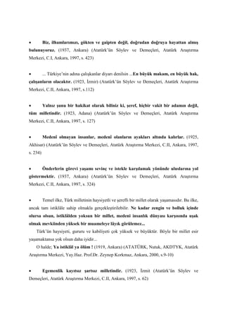 • Biz, ilhamlarımızı, gökten ve gaipten değil, doğrudan doğruya hayattan almış
bulunuyoruz. (1937, Ankara) (Atatürk’ün Söylev ve Demeçleri, Atatürk Araştırma
Merkezi, C.I, Ankara, 1997, s. 423)
• ... Türkiye’nin adına çalışkanlar diyarı denilsin ...En büyük makam, en büyük hak,
çalışanların olacaktır. (1923, İzmir) (Atatürk’ün Söylev ve Demeçleri, Atatürk Araştırma
Merkezi, C.II, Ankara, 1997, s.112)
• Yalnız şunu bir hakikat olarak biliniz ki, şeref, hiçbir vakit bir adamın değil,
tüm milletindir. (1923, Adana) (Atatürk’ün Söylev ve Demeçleri, Atatürk Araştırma
Merkezi, C.II, Ankara, 1997, s. 127)
• Medenî olmayan insanlar, medenî olanların ayakları altında kalırlar. (1925,
Akhisar) (Atatürk’ün Söylev ve Demeçleri, Atatürk Araştırma Merkezi, C.II, Ankara, 1997,
s. 234)
• Önderlerin görevi yaşamı sevinç ve istekle karşılamak yönünde uluslarına yol
göstermektir. (1937, Ankara) (Atatürk’ün Söylev ve Demeçleri, Atatürk Araştırma
Merkezi, C.II, Ankara, 1997, s. 324)
• Temel ilke, Türk milletinin haysiyetli ve şerefli bir millet olarak yaşamasıdır. Bu ilke,
ancak tam istiklâle sahip olmakla gerçekleştirilebilir. Ne kadar zengin ve bolluk içinde
olursa olsun, istiklâlden yoksun bir millet, medeni insanlık dünyası karşısında uşak
olmak mevkiinden yüksek bir muameleye lâyık görülemez...
Türk’ün haysiyeti, gururu ve kabiliyeti çok yüksek ve büyüktür. Böyle bir millet esir
yaşamaktansa yok olsun daha iyidir...
O halde; Ya istiklâl ya ölüm ! (1919, Ankara) (ATATÜRK, Nutuk, AKDTYK, Atatürk
Araştırma Merkezi, Yay.Haz. Prof.Dr. Zeynep Korkmaz, Ankara, 2000, s.9-10)
• Egemenlik kayıtsız şartsız milletindir. (1923, İzmit (Atatürk’ün Söylev ve
Demeçleri, Atatürk Araştırma Merkezi, C.II, Ankara, 1997, s. 62)
 