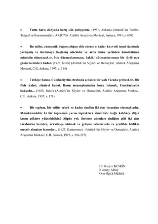 • Yutta barış dünyada barış için çalışıyoruz. (1931, Ankara) (Atatürk’ün Tamim,
Telgraf ve Beyannameleri, AKDTYK Atatürk Araştırma Merkezi, Ankara, 1991, s. 608)
• Bu millet, ekonomik bağımsızlığını elde ederse o kadar kuvvetli temel üzerinde
yerleşmiş ve ilerlemeye başlamış olacaktır ve artık bunu yerinden kımıldatmak
mümkün olmayacaktır. İşte düşmanlarımızın, hakiki düşmanlarımızın bir türlü rıza
göstermedikleri budur. (1923, İzmir) (Atatürk’ün Söylev ve Demeçleri, Atatürk Araştırma
Merkezi, C.II, Ankara, 1997, s. 114)
• Türkiye basını, Cumhuriyetin etrafında çelikten bir kale vücuda getircektir. Bir
fikir kalesi, zihniyet kalesi. Basın mensuplarından bunu istemek, Cumhuriyetin
hakkıdır... (1924, İzmir) (Atatürk’ün Söylev ve Demeçleri, Atatürk Araştırma Merkezi,
C.II, Ankara, 1997, s. 171)
• Bir toplum, bir millet erkek ve kadın denilen iki cins insandan oluşmaktadır.
Mümkünmüdür ki bir toplumun yarısı topraklara zincirlerle bağlı kaldıkça diğer
kısmı göklere yükselebilsin? Şüphe yok ilerleme adımları dediğim gibi iki cins
tarafından beraber, arkadaşça atılmak ve gelişme sahalarında ve yenilikte birlikte
mesafe almaları lazımdır... (1925, Kastamonu) (Atatürk’ün Söylev ve Demeçleri, Atatürk
Araştırma Merkezi, C.II, Ankara, 1997, s. 226-227)
H.Hüseyin KESKİN
Kurmay Albay
Orta Öğt.Ş.Müdürü
 