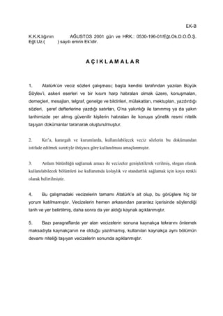 EK-B
K.K.K.lığının AĞUSTOS 2001 gün ve HRK.: 0530-196-01/Eğt.Ok.D.O.Ö.Ş.
Eğt.Uz.( ) sayılı emrin Ek’idir.
A Ç I K L A M A L A R
1. Atatürk’ün veciz sözleri çalışması; başta kendisi tarafından yazılan Büyük
Söylev’i, askeri eserleri ve bir kısım harp hatıraları olmak üzere, konuşmaları,
demeçleri, mesajları, telgraf, genelge ve bildirileri, mülakatları, mektupları, yazdırdığı
sözleri, şeref defterlerine yazdığı satırları, O’na yakınlığı ile tanınmış ya da yakın
tarihimizde yer almış güvenilir kişilerin hatıraları ile konuya yönelik resmi nitelik
taşıyan dokümanlar taranarak oluşturulmuştur.
2. Kıt’a, karargah ve kurumlarda, kullanılabilecek veciz sözlerin bu dokümandan
istifade edilmek suretiyle ihtiyaca göre kullanılması amaçlanmıştır.
3. Anlam bütünlüğü sağlamak amacı ile vecizeler genişletilerek verilmiş, slogan olarak
kullanılabilecek bölümleri ise kullanımda kolaylık ve standartlık sağlamak için koyu renkli
olarak belirtilmiştir.
4. Bu çalışmadaki vecizelerin tamamı Atatürk’e ait olup, bu görüşlere hiç bir
yorum katılmamıştır. Vecizelerin hemen arkasından parantez içerisinde söylendiği
tarih ve yer belirtilmiş, daha sonra da yer aldığı kaynak açıklanmıştır.
5. Bazı paragraflarda yer alan vecizelerin sonuna kaynakça tekrarını önlemek
maksadıyla kaynakçanın ne olduğu yazılmamış, kullanılan kaynakça aynı bölümün
devamı niteliği taşıyan vecizelerin sonunda açıklanmıştır.
 