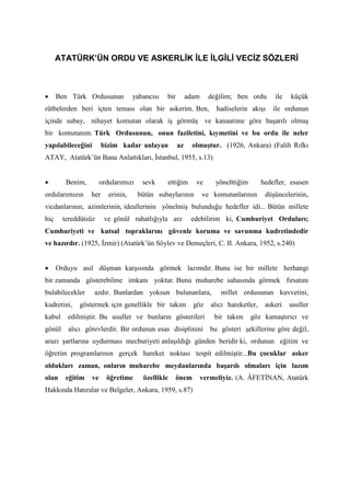 ATATÜRK’ÜN ORDU VE ASKERLİK İLE İLGİLİ VECİZ SÖZLERİ
• Ben Türk Ordusunun yabancısı bir adam değilim; ben ordu ile küçük
rütbelerden beri içten teması olan bir askerim. Ben, hadiselerin akışı ile ordunun
içinde subay, nihayet komutan olarak iş görmüş ve kanaatime göre başarılı olmuş
bir komutanım. Türk Ordusunun, onun faziletini, kıymetini ve bu ordu ile neler
yapılabileceğini bizim kadar anlayan az olmuştur. (1926, Ankara) (Falih Rıfkı
ATAY, Atatürk’ün Bana Anlattıkları, İstanbul, 1955, s.13)
• Benim, ordularımızı sevk ettiğim ve yönelttiğim hedefler, esasen
ordularımızın her erinin, bütün subaylarının ve komutanlarının düşüncelerinin,
vicdanlarının, azimlerinin, ideallerinin yönelmiş bulunduğu hedefler idi... Bütün millete
hiç tereddütsüz ve gönül rahatlığıyla arz edebilirim ki, Cumhuriyet Orduları;
Cumhuriyeti ve kutsal topraklarını güvenle koruma ve savunma kudretindedir
ve hazırdır. (1925, İzmir) (Atatürk’ün Söylev ve Demeçleri, C. II. Ankara, 1952, s.240)
• Orduyu asıl düşman karşısında görmek lazımdır. Bunu ise bir millete herhangi
bir zamanda gösterebilme imkanı yoktur. Bunu muharebe sahasında görmek fırsatını
bulabilecekler azdır. Bunlardan yoksun bulunanlara, millet ordusunun kuvvetini,
kudretini, göstermek için genellikle bir takım göz alıcı hareketler, askeri usuller
kabul edilmiştir. Bu usuller ve bunların gösterileri bir takım göz kamaştırıcı ve
gönül alıcı görevlerdir. Bir ordunun esas disiplinini bu gösteri şekillerine göre değil,
arazi şartlarına uydurması mecburiyeti anlaşıldığı günden beridir ki, ordunun eğitim ve
öğretim programlarının gerçek hareket noktası tespit edilmiştir...Bu çocuklar asker
oldukları zaman, onların muharebe meydanlarında başarılı olmaları için lazım
olan eğitim ve öğretime özellikle önem vermeliyiz. (A. ÂFETİNAN, Atatürk
Hakkında Hatıralar ve Belgeler, Ankara, 1959, s.87)
 