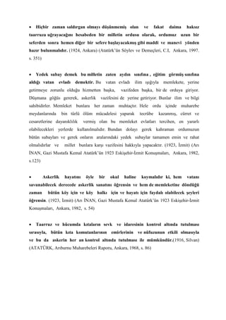 • Hiçbir zaman saldırgan olmayı düşünmemiş olan ve fakat daima haksız
taarruza uğrayacağını hesabeden bir milletin ordusu olarak, ordumuz uzun bir
seferden sonra hemen diğer bir sefere başlayacakmış gibi maddi ve manevi yönden
hazır bulunmalıdır. (1924, Ankara) (Atatürk’ün Söylev ve Demeçleri, C.I, Ankara, 1997.
s. 351)
• Yedek subay demek bu milletin zaten aydın sınıfına , eğitim görmüş sınıfına
aldığı vatan evladı demektir. Bu vatan evladı ilim ışığıyla memlekete, yerine
getirmeye zorunlu olduğu hizmetten başka, vazifeden başka, bir de orduya giriyor.
Düşmana göğüs gererek, askerlik vazifesini de yerine getiriyor. Bunlar ilim ve bilgi
sahibidirler. Memleket bunlara her zaman muhtaçtır. Hele ordu içinde muharebe
meydanlarında bin türlü ölüm mücadelesi yaparak tecrübe kazanmış, cürret ve
cesaretlerine dayanıklılık vermiş olan bu memleket evlatları tercihen, en yararlı
olabilecekleri yerlerde kullanılmalıdır. Bundan dolayı gerek kahraman ordumuzun
bütün subayları ve gerek onların aralarındaki yedek subaylar tamamen emin ve rahat
olmalıdırlar ve millet bunlara karşı vazifesini hakkıyla yapacaktır. (1923, İzmit) (Arı
İNAN, Gazi Mustafa Kemal Atatürk’ün 1923 Eskişehir-İzmit Konuşmaları, Ankara, 1982,
s.123)
• Askerlik hayatını öyle bir okul haline koymalıdır ki, hem vatanı
savunabilecek derecede askerlik sanatını öğrensin ve hem de memleketine döndüğü
zaman bütün köy için ve köy halkı için ve hayatı için faydalı olabilecek şeyleri
öğrensin. (1923, İzmit) (Arı İNAN, Gazi Mustafa Kemal Atatürk’ün 1923 Eskişehir-İzmit
Konuşmaları, Ankara, 1982, s. 54)
• Taarruz ve hücumda kıtaların sevk ve idaresinin kontrol altında tutulması
sırasıyla, bütün kıta komutanlarının emirlerinin ve nüfuzunun etkili olmasıyla
ve bu da askerin her an kontrol altında tutulması ile mümkündür.(1916, Silvan)
(ATATÜRK, Arıburnu Muharebeleri Raporu, Ankara, 1968, s. 86)
 