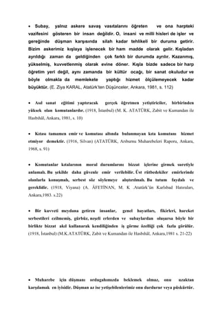 • Subay, yalnız askere savaş vasıtalarını öğreten ve ona harpteki
vazifesini gösteren bir insan değildir. O, insani ve milli hisleri de işler ve
gereğinde düşman karşısında silah kadar tehlikeli bir duruma getirir.
Bizim askerimiz kışlaya işlenecek bir ham madde olarak gelir. Kışladan
ayrıldığı zaman da geldiğinden çok farklı bir durumda ayrılır. Kazanmış,
yükselmiş, kuvvetlenmiş olarak evine döner. Kışla bizde sadece bir harp
öğretim yeri değil, aynı zamanda bir kültür ocağı, bir sanat okuludur ve
böyle olmakla da memlekete yaptığı hizmet ölçülemeyecek kadar
büyüktür. (E. Ziya KARAL, Atatürk’ten Düşünceler, Ankara, 1981, s. 112)
• Asıl sanat eğitimi yaptıracak gerçek öğretmen yetiştiriciler, birbirinden
yüksek olan komutanlardır. (1918, İstanbul) (M. K. ATATÜRK, Zabit ve Kumandan ile
Hasbıhâl, Ankara, 1981, s. 10)
• Kıtası tamamen emir ve komutası altında bulunmayan kıta komutanı hizmet
etmiyor demektir. (1916, Silvan) (ATATÜRK, Arıburnu Muharebeleri Raporu, Ankara,
1968, s. 91)
• Komutanlar kıtalarının moral durumlarını bizzat içlerine girmek suretiyle
anlamalı. Bu şekilde daha güvenle emir verilebilir. Üst rütbedekiler emirlerinde
olanlarla konuşmalı, serbest söz söylemeye alıştırılmalı. Bu tutum faydalı ve
gereklidir. (1918, Viyana) (A. ÂFETİNAN, M. K .Atatürk’ün Karlsbad Hatıraları,
Ankara,1983. s.22)
• Bir kuvveti meydana getiren insanlar, genel hayatları, fikirleri, hareket
serbestileri ezilmemiş, gürbüz, neşeli erlerden ve subaylardan oluşursa böyle bir
birlikte bizzat akıl kullanarak kendiliğinden iş görme özelliği çok fazla görülür.
(1918, İstanbul) (M.K.ATATÜRK, Zabit ve Kumandan ile Hasbıhâl, Ankara,1981 s. 21-22)
• Muharebe için düşmanı ordugahımızda beklemek olmaz, onu uzaktan
karşılamak en iyisidir. Düşman az ise yetişebilenlerimiz onu durdurur veya püskürtür.
 