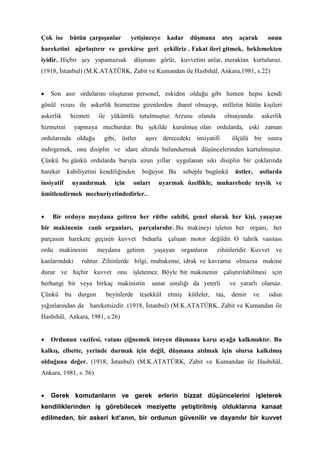 Çok ise bütün çarpışanlar yetişinceye kadar düşmana ateş açarak onun
hareketini ağırlaştırır ve gerekirse geri çekiliriz . Fakat ileri gitmek, beklemekten
iyidir. Hiçbir şey yapamazsak düşmanı görür, kuvvetini anlar, meraktan kurtuluruz.
(1918, İstanbul) (M.K.ATATÜRK, Zabit ve Kumandan ile Hasbıhâl, Ankara,1981, s.22)
• Son asır ordularını oluşturan personel, eskiden olduğu gibi hemen hepsi kendi
gönül rızası ile askerlik hizmetine girenlerden ibaret olmayıp, milletin bütün kişileri
askerlik hizmeti ile yükümlü tutulmuştur. Arzusu olanda olmayanda askerlik
hizmetini yapmaya mecburdur. Bu şekilde kurulmuş olan ordularda, eski zaman
ordularında olduğu gibi, üstler aşırı derecedeki insiyatifi ölçülü bir sınıra
indirgemek, onu disiplin ve idare altında bulundurmak düşüncelerinden kurtulmuştur.
Çünkü bu günkü ordularda barışta uzun yıllar uygulanan sıkı disiplin bir çoklarında
hareket kabiliyetini kendiliğinden boğuyor. Bu sebeple bugünkü üstler, astlarda
insiyatif uyandırmak için onları uyarmak özellikle, muharebede teşvik ve
ümitlendirmek mecburiyetindedirler...
• Bir orduyu meydana getiren her rütbe sahibi, genel olarak her kişi, yaşayan
bir makinenin canlı organları, parçalarıdır. Bu makineyi işleten her organı, her
parçasını harekete geçiren kuvvet buharla çalışan motor değildir. O tahrik vasıtası
ordu makinesini meydana getiren yaşayan organların zihinleridir. Kuvvet ve
kanlarındaki ruhtur. Zihinlerde bilgi, muhakeme, idrak ve kavrama olmazsa makine
durur ve hiçbir kuvvet onu işletemez. Böyle bir makinenin çalıştırılabilmesi için
herhangi bir veya birkaç makinistin sanat ustalığı da yeterli ve yararlı olamaz.
Çünkü bu durgun beyinlerde teşekkül etmiş kütleler, taş, demir ve odun
yığınlarından da hareketsizdir. (1918, İstanbul) (M.K.ATATÜRK, Zabit ve Kumandan ile
Hasbıhâl, Ankara, 1981, s.26)
• Ordunun vazifesi, vatanı çiğnemek isteyen düşmana karşı ayağa kalkmaktır. Bu
kalkış, elbette, yerinde durmak için değil, düşmana atılmak için olursa kalkılmış
olduğuna değer. (1918, İstanbul) (M.K.ATATÜRK, Zabit ve Kumandan ile Hasbıhâl,
Ankara, 1981, s. 56)
• Gerek komutanların ve gerek erlerin bizzat düşüncelerini işleterek
kendiliklerinden iş görebilecek meziyette yetiştirilmiş olduklarına kanaat
edilmeden, bir askeri kıt’anın, bir ordunun güvenilir ve dayanılır bir kuvvet
 