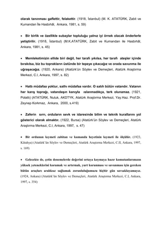 olarak tanınması gaflettir, felakettir. (1918, İstanbul) (M. K. ATATÜRK, Zabit ve
Kumandan İle Hasbıhâl, Ankara, 1981, s. 59)
• Bir birlik ve özellikle subaylar topluluğu yalnız iyi örnek olacak önderlerle
yetiştirilir. (1918, İstanbul) (M.K.ATATÜRK, Zabit ve Kumandan ile Hasbıhâl,
Ankara, 1981, s. 45)
• Memleketimizin ellide biri değil, her tarafı yıkılsa, her tarafı ateşler içinde
bırakılsa, biz bu toprakların üstünde bir tepeye çıkacağız ve orada savunma ile
uğraşacağız. (1920, Ankara) (Atatürk’ün Söylev ve Demeçleri, Atatürk Araştırma
Merkezi, C.I, Ankara, 1997, s. 82)
• Hattı müdafaa yoktur, sathı müdafaa vardır. O satıh bütün vatandır. Vatanın
her karış toprağı, vatandaşın kanıyla ıslanmadıkça, terk olunamaz. (1921,
Polatlı) (ATATÜRK, Nutuk, AKDTYK, Atatürk Araştırma Merkezi, Yay.Haz. Prof.Dr.
Zeynep Korkmaz, Ankara, 2000, s.419)
• Zaferin sırrı, orduların sevk ve idaresinde bilim ve teknik kurallarını yol
gösterici olarak almaktır. (1922, Bursa) (Atatürk’ün Söylev ve Demeçleri, Atatürk
Araştırma Merkezi, C.I, Ankara, 1997, s. 47)
• Bir ordunun kıymeti zabitan ve kumanda heyetinin kıymeti ile ölçülür. (1923,
Kütahya) (Atatürk’ün Söylev ve Demeçleri, Atatürk Araştırma Merkezi, C.II, Ankara, 1997,
s. 169)
• Gelecekte de, çetin denemelerde değerini ortaya koymaya hazır komutanlarımızın
yüksek yeteneklerini korumak ve artırmak, yurt korunması ve savunması için gereken
bütün araçları aralıksız sağlamak zorunluluğumuzu hiçbir gün savsaklayamayız.
(1924, Ankara) (Atatürk’ün Söylev ve Demeçleri, Atatürk Araştırma Merkezi, C.I, Ankara,
1997, s. 354)
 