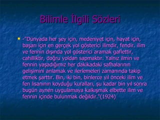 Bilimle İlgili Sözleri
   -"Dünyada her şey için, medeniyet için, hayat için,
    başarı için en gerçek yol gösterici ilimdir, fendir. ilim
    ve fennin dışında yol gösterici aramak gaflettir,
    cahilliktir, doğru yoldan sapmaktır. Yalnız ilmin ve
    fennin yaşadığımız her dakikadaki safhalarının
    gelişimini anlamak ve ilerlemeleri zamanında takip
    etmek şarttır. Bin, iki bin, binlerce yıl önceki ilim ve
    fen lisanının koyduğu kuralları, şu kadar bin yıl sonra
    bugün aynen uygulamaya kalkışmak elbette ilim ve
    fennin içinde bulunmak değildir."(1924)
 