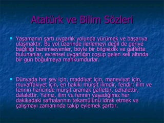 Atatürk ve Bilim Sözleri
   Yaşamanın şartı uygarlık yolunda yürümek ve başarıya
    ulaşmaktır. Bu yol üzerinde ilerlemeyi değil de geriye
    bağlılığı benimseyenler, böyle bir bilgisizlik ve gaflette
    bulunanlar, evrensel uygarlığın coşup gelen seli altında
    bir gün boğulmaya mahkumdurlar.


   Dünyada her şey için, maddiyat için, maneviyat için,
    muvaffakiyet için, en hakiki mürşit ilimdir, fendir; ilim ve
    fennin haricinde mürşit aramak gaflettir, cehalettir,
    dalalettir. Yalnız, ilim ve fennin yaşadığımız her
    dakikadaki safhalarının tekamülünü idrak etmek ve
    çalışmayı zamanında takip eylemek şarttır.
 