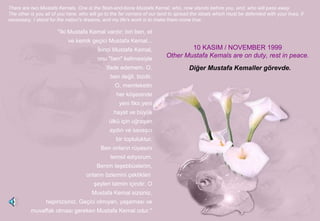 "Iki Mustafa Kemal vardır; biri ben, et
ve kemik geçici Mustafa Kemal...
İkinci Mustafa Kemal,
onu "ben" kelimesiyle
ifade edemem. O,
ben değil, bizdir.
O, memleketin
her köşesinde
yeni fikir,yeni
hayat ve büyük
ülkü için uğraşan
aydın ve savaşcı
bir topluluktur.
Ben onların rüyasını
temsil ediyorum.
Benim teşebbüslerim,
onların özlemini çektikleri
şeyleri tatmin içindir. O
Mustafa Kemal sizsiniz,
hepinizsiniz. Geçici olmıyan, yaşaması ve
muvaffak olması gereken Mustafa Kemal odur."
There are two Mustafa Kemals. One is the flesh-and-bone Mustafa Kemal, who, now stands before you, and, who will pass away.
The other is you all of you here, who will go to the far corners of our land to spread the ideals which must be defended with your lives, if
necessary. I stand for the nation's dreams, and my life's work is to make them come true.
10 KASIM / NOVEMBER 1999
Other Mustafa Kemals are on duty, rest in peace.
Diğer Mustafa Kemaller görevde.
 