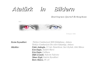 1881
10 Kasım 1938
Resim Kaynaklari:Resim Kaynaklari: Türkiye Cumhuriyeti Milli Kütüphane, Ankara
Türkiye Cumhuriyeti Dis isleri bakanligi, Ankara
Müzikler:Müzikler: Fahir Atakoglu,Fahir Atakoglu, 12+lal, Demirkirat, Sari Zeybek, Zeki Müren
Esin Engin,Esin Engin, Atatürk Marsi
Esin Engin,Esin Engin, Calikusu
Zülfi Livaneli,Zülfi Livaneli, Nefesim Nefesine
Sümer Ezgü,Sümer Ezgü, Izmirin Kavaklari
Baris Manco,Baris Manco, 40. yil
D e r l e y e n : Ş e r e f E r k a y h a nD e r l e y e n : Ş e r e f E r k a y h a n
AtatürkAtatürk inin BildernBildern
 