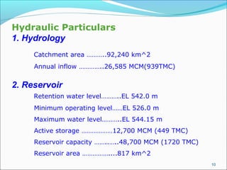 10
Hydraulic Particulars
1. Hydrology
Catchment area ………..92,240 km^2
Annual inflow …………..26,585 MCM(939TMC)
2. Reservoir
Retention water level………..EL 542.0 m
Minimum operating level……EL 526.0 m
Maximum water level………..EL 544.15 m
Active storage ………………12,700 MCM (449 TMC)
Reservoir capacity ……..…..48,700 MCM (1720 TMC)
Reservoir area ……………....817 km^2
 