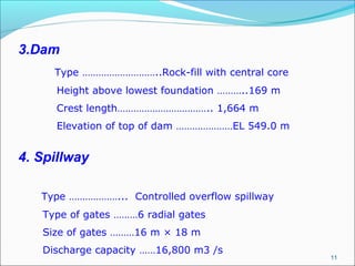 11
3.Dam
Type ………………………..Rock-fill with central core
Height above lowest foundation ………..169 m
Crest length…………………………….. 1,664 m
Elevation of top of dam …………………EL 549.0 m
4. Spillway
Type ………………... Controlled overflow spillway
Type of gates ………6 radial gates
Size of gates ………16 m × 18 m
Discharge capacity ……16,800 m3 /s
 
