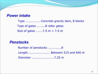 12
Power intake
Type …………………Concrete gravity dam, 8 blocks
Type of gates ……....8 roller gates
Size of gates ………7.5 m × 7.5 m
Penstocks
Number of penstocks ………………8
Length………………………… Between 515 and 640 m
Diameter …………………………7.25 m
 