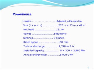 13
Powerhouse
Location …………………………..Adjacent to the dam toe
Size (l × w × h) ……………………257 m × 53 m × 49 m
Net head ……………………………151 m
Valves …………………………….8 Butterfly
Turbines…………………………. 8 Francis
Rated space …………………….....150 rpm
Turbine discharge …………………1,748 m 3 /s
Installed capacity………………….. 8 × 300 = 2,400 MW
Annual energy total ……………….8,900 GWh
 
