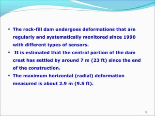 16
• The rock-fill dam undergoes deformations that are
regularly and systematically monitored since 1990
with different types of sensors.
• It is estimated that the central portion of the dam
crest has settled by around 7 m (23 ft) since the end
of the construction.
• The maximum horizontal (radial) deformation
measured is about 2.9 m (9.5 ft).
 